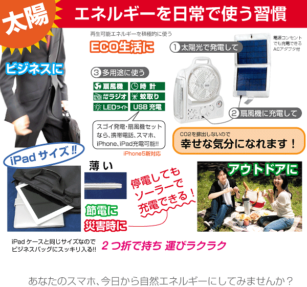 太陽エネルギーを日常で使う習慣 ビジネスに 再生可能エネルギーを積極的に使うECO生活に 1 太陽光で発電して 2 扇風機に充電して 3 多用途に使う スゴイ発電・扇風機セット なら、携帯電話、スマホ、iPhone、iPad充電可能!! CO2を排出しないので幸せな気分になれます! iPadサイズ 停電してもソーラーで充電できる! 節電に 災害時に あなたのスマホ、今日から自然エネルギーにしてみませんか? 2つ折で持ち 運びラクラク iPadケースと同じサイズなのでビジネスバッグにスッキリ入る!!